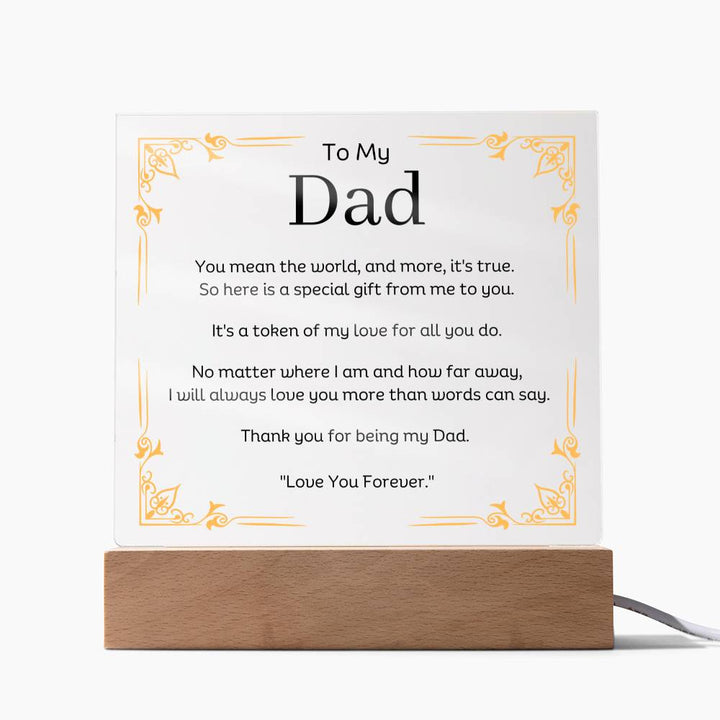 To My Dad Acrylic Plaque With LED Option. Message reads, You mean the world, and more, it's true.  So here is a special gift from me to you.  It's a token of my love for all you do.  No matter where I am and how far away, I will always love you more than words can say.   Thank you for being my Dad.  "Love You Forever."  